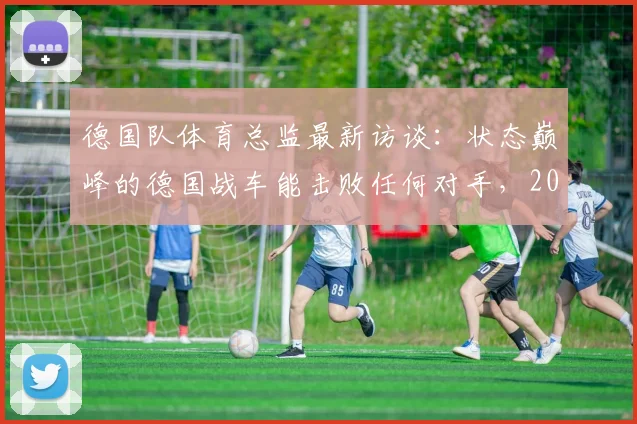 德国队体育总监最新访谈：状态巅峰的德国战车能击败任何对手，2026世界杯前景分析
