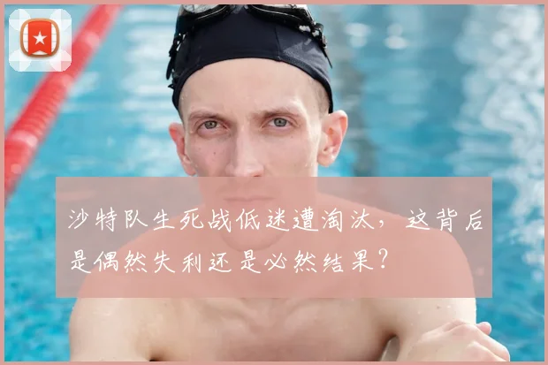 沙特队生死战低迷遭淘汰,这背后是偶然失利还是必然结果?