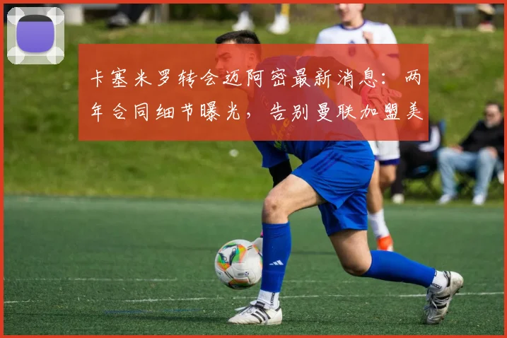 卡塞米罗转会迈阿密最新消息:两年合同细节曝光,告别曼联加盟美职联前景分析