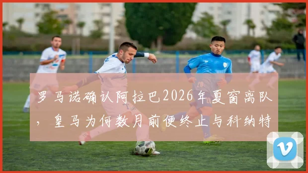 罗马诺确认阿拉巴2026年夏窗离队，皇马为何数月前便终止与科纳特的转会谈判？详解背后策略