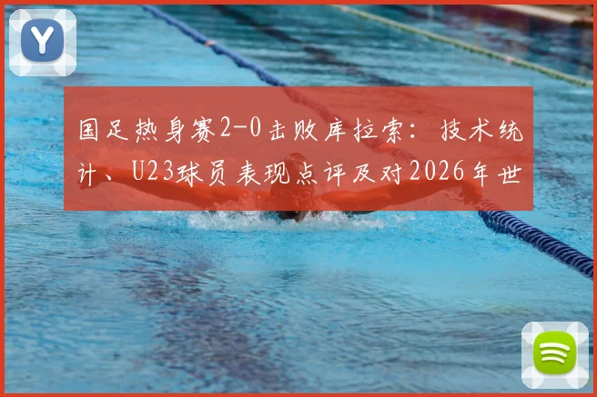 国足热身赛2-0击败库拉索：技术统计、U23球员表现点评及对2026年世预赛阵容的积极启示
