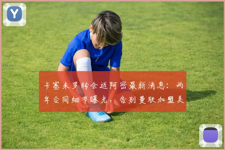 卡塞米罗转会迈阿密最新消息：两年合同细节曝光，告别曼联加盟美职联前景分析