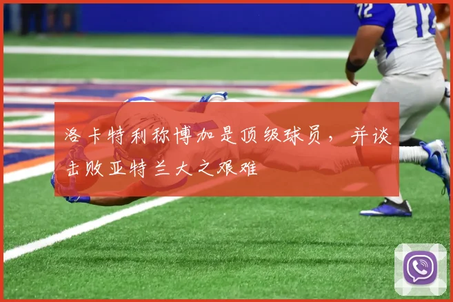 洛卡特利称博加是顶级球员，并谈击败亚特兰大之艰难