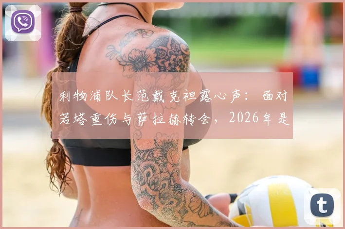 利物浦队长范戴克袒露心声：面对若塔重伤与萨拉赫转会，2026年是我职业生涯最艰难的考验