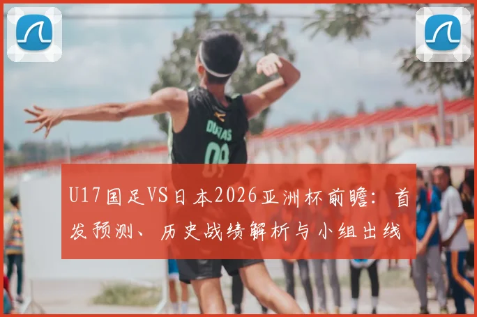 U17国足VS日本2026亚洲杯前瞻:首发预测、历史战绩解析与小组出线形势全面分析