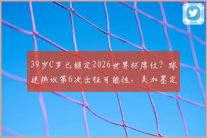 39岁C罗已锁定2026世界杯席位?球迷热议第6次出征可能性,美加墨定妆照抢先看