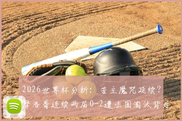 2026世界杯分析:苦主魔咒延续?摩洛哥连续两届0-2遭法国淘汰背后