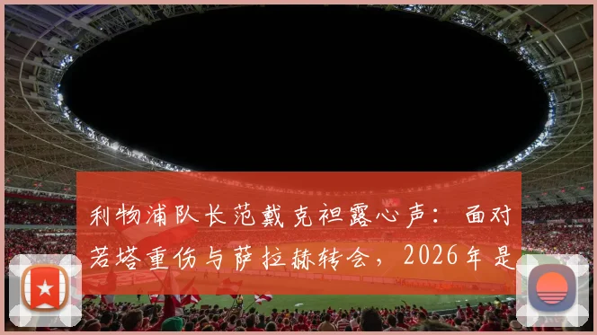 利物浦队长范戴克袒露心声:面对若塔重伤与萨拉赫转会,2026年是我职业生涯最艰难的考验