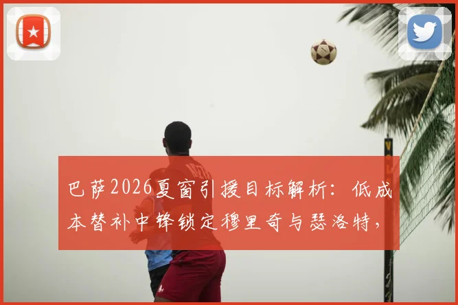 巴萨2026夏窗引援目标解析：低成本替补中锋锁定穆里奇与瑟洛特，引援策略大揭秘