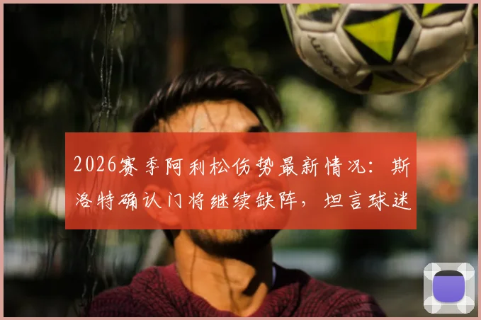 2026赛季阿利松伤势最新情况：斯洛特确认门将继续缺阵，坦言球迷支持是球队关键后盾
