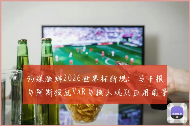 西媒激辩2026世界杯新规：马卡报与阿斯报就VAR与换人规则应用前景各执一词