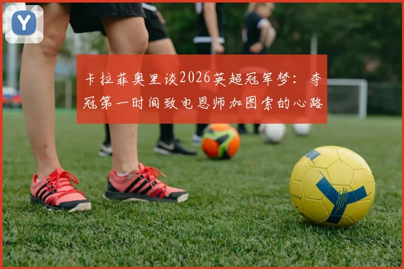 卡拉菲奥里谈2026英超冠军梦：夺冠第一时间致电恩师加图索的心路历程