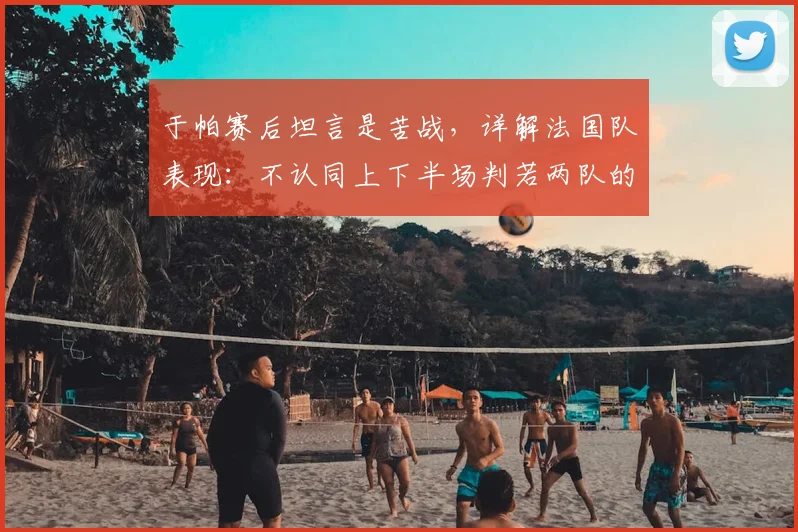 于帕赛后坦言是苦战,详解法国队表现:不认同上下半场判若两队的说法