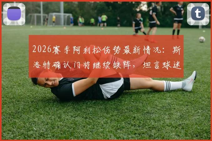 2026赛季阿利松伤势最新情况:斯洛特确认门将继续缺阵,坦言球迷支持是球队关键后盾