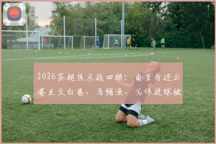 2026苏超焦点战回顾：南京与连云港互交白卷，马辅渔、戈伟进球被吹引热议