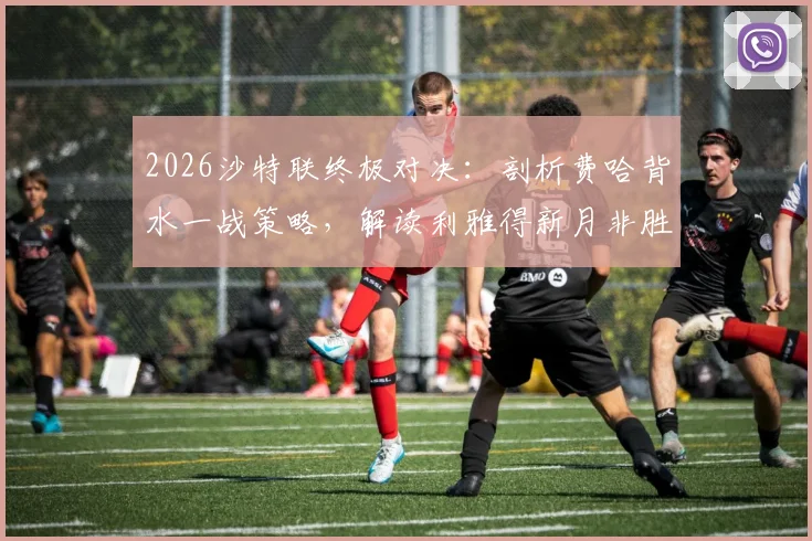 2026沙特联终极对决：剖析费哈背水一战策略，解读利雅得新月非胜不可的争冠前景