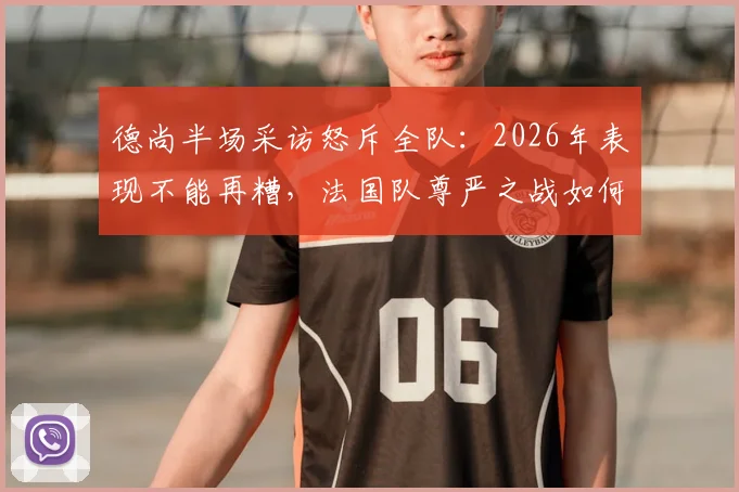德尚半场采访怒斥全队:2026年表现不能再糟,法国队尊严之战如何打响?