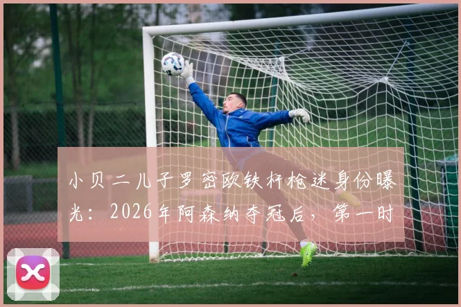 小贝二儿子罗密欧铁杆枪迷身份曝光：2026年阿森纳夺冠后，第一时间打电话提醒父亲贝克汉姆