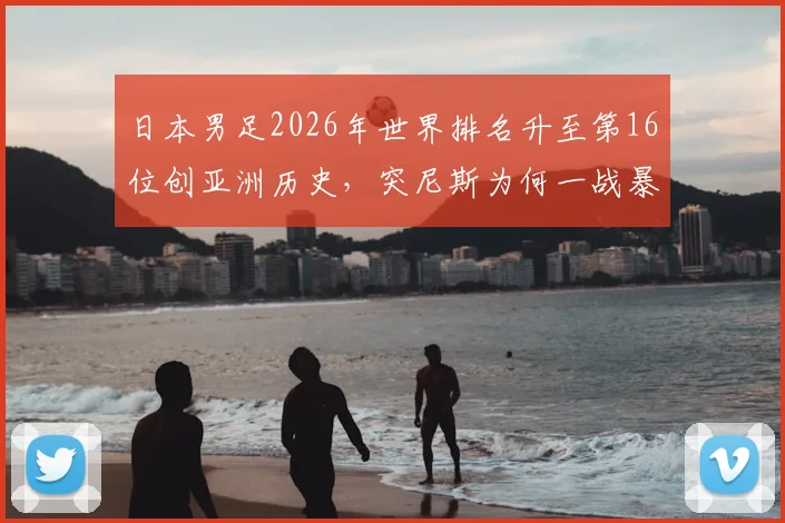 日本男足2026年世界排名升至第16位创亚洲历史,突尼斯为何一战暴跌13名?深度对比国足差距
