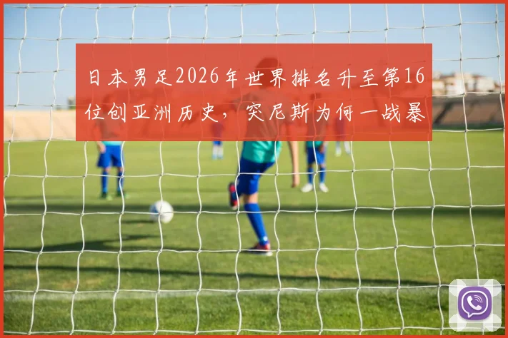 日本男足2026年世界排名升至第16位创亚洲历史，突尼斯为何一战暴跌13名？深度对比国足差距