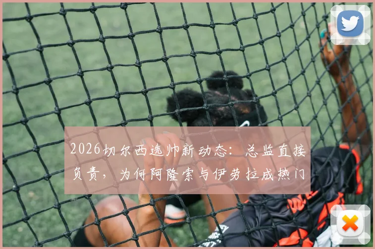 2026切尔西选帅新动态:总监直接负责,为何阿隆索与伊劳拉成热门候选?深度解析两人执教特点