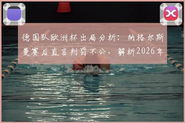 德国队欧洲杯出局分析:纳格尔斯曼赛后直言判罚不公,解析2026年阵容与战术改革关键点