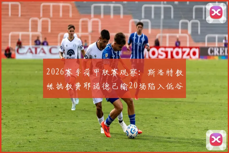 2026赛季荷甲联赛观察：斯洛特教练执教费耶诺德已输20场陷入低谷，创队史最差纪录原因分析