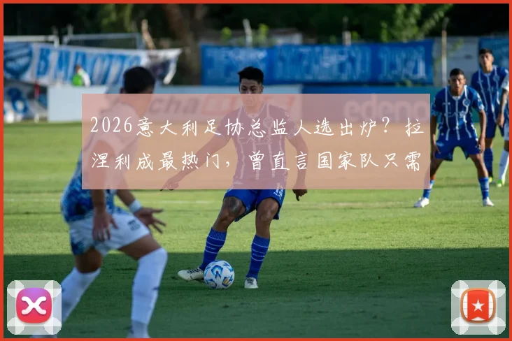 2026意大利足协总监人选出炉？拉涅利成最热门，曾直言国家队只需答应即可上任