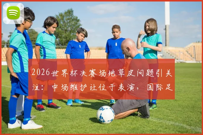 2026世界杯决赛场地草皮问题引关注:中场维护让位于表演,国际足联草坪标准遭质疑