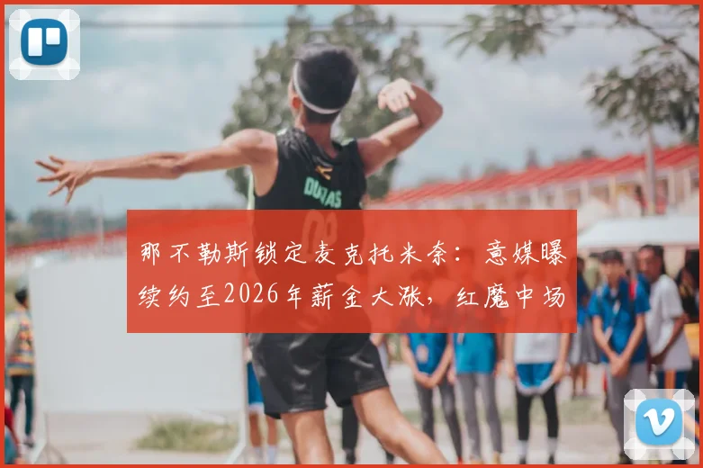 那不勒斯锁定麦克托米奈：意媒曝续约至2026年薪金大涨，红魔中场成建队核心