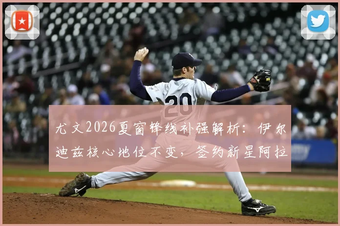 尤文2026夏窗锋线补强解析:伊尔迪兹核心地位不变,签约新星阿拉伊贝戈维奇强化攻击线