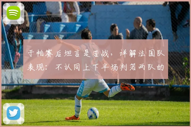 于帕赛后坦言是苦战，详解法国队表现：不认同上下半场判若两队的说法