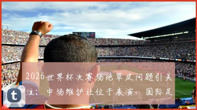 2026世界杯决赛场地草皮问题引关注：中场维护让位于表演，国际足联草坪标准遭质疑