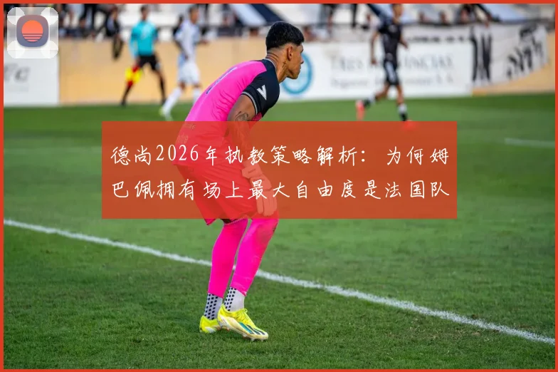 德尚2026年执教策略解析:为何姆巴佩拥有场上最大自由度是法国队致胜关键,深度剖析战术核心与球队实力提升关系