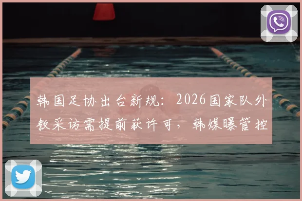 韩国足协出台新规：2026国家队外教采访需提前获许可，韩媒曝管控内情与争议焦点