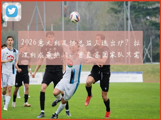2026意大利足协总监人选出炉?拉涅利成最热门,曾直言国家队只需答应即可上任