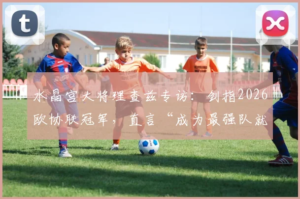 水晶宫大将理查兹专访：剑指2026欧协联冠军，直言“成为最强队就必须击败最强对手”