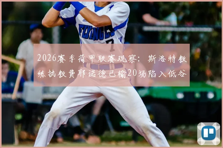 2026赛季荷甲联赛观察：斯洛特教练执教费耶诺德已输20场陷入低谷，创队史最差纪录原因分析