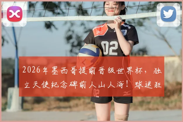 2026年墨西哥提前晋级世界杯，独立天使纪念碑前人山人海！球迷狂欢攻略与晋级历程全回顾