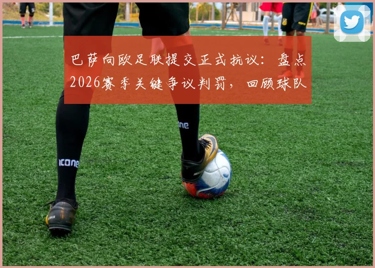 巴萨向欧足联提交正式抗议：盘点2026赛季关键争议判罚，回顾球队欧战判罚争议历史与流程