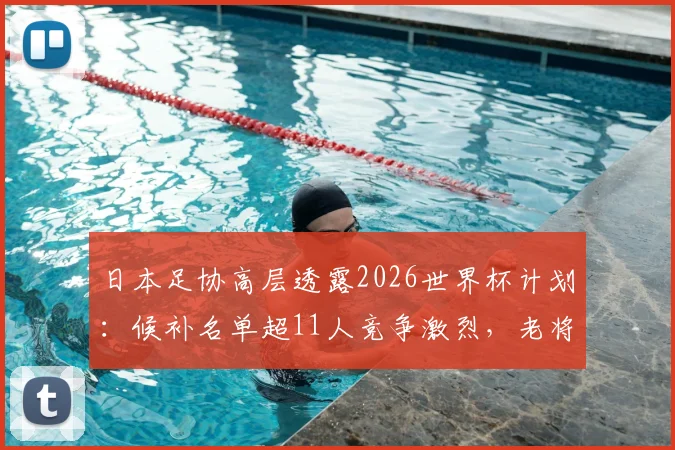 日本足协高层透露2026世界杯计划:候补名单超11人竞争激烈,老将南野拓实如何发挥“导师”作用引领新人