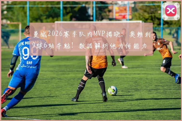 曼城2026赛季队内MVP揭晓:奥赖利9球6助夺魁!数据解析他为何能力压哈兰德当选