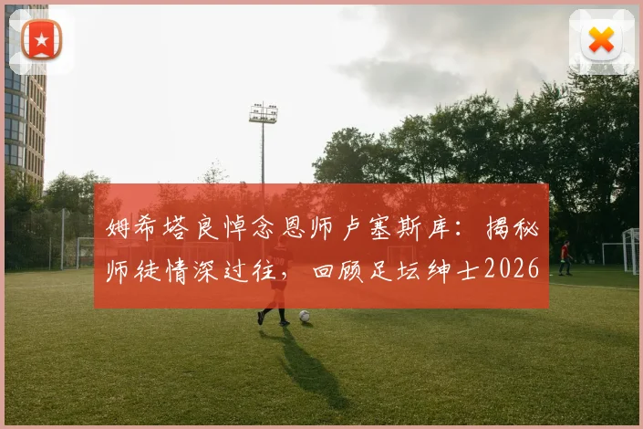 姆希塔良悼念恩师卢塞斯库：揭秘师徒情深过往，回顾足坛绅士2026年留下的不朽遗产