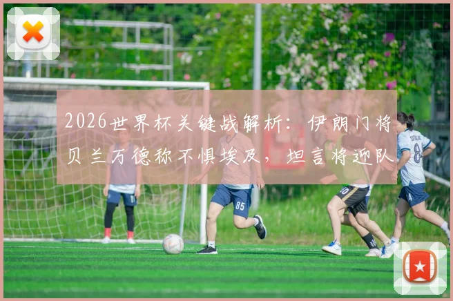 2026世界杯关键战解析:伊朗门将贝兰万德称不惧埃及,坦言将迎队史最重要一役