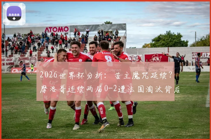 2026世界杯分析：苦主魔咒延续？摩洛哥连续两届0-2遭法国淘汰背后