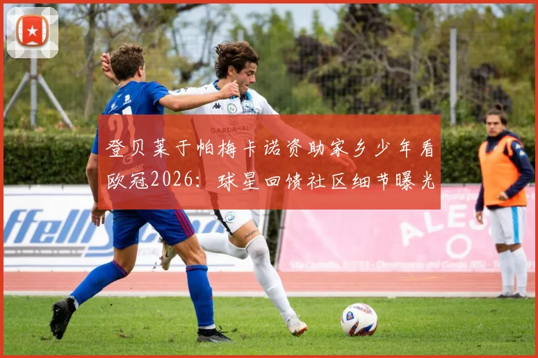 登贝莱于帕梅卡诺资助家乡少年看欧冠2026:球星回馈社区细节曝光,盘点足坛巨星关爱青少年的暖心案例