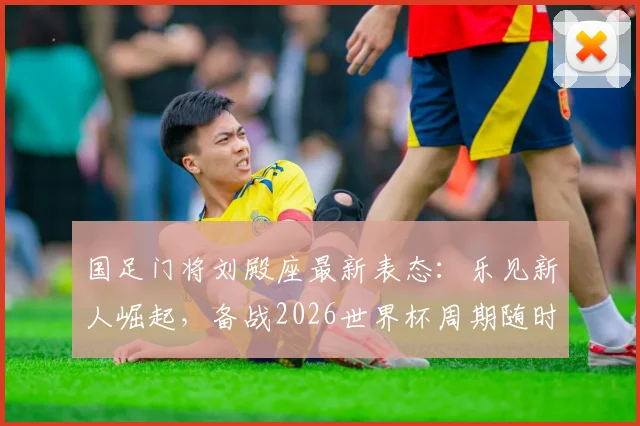 国足门将刘殿座最新表态：乐见新人崛起，备战2026世界杯周期随时听从召唤