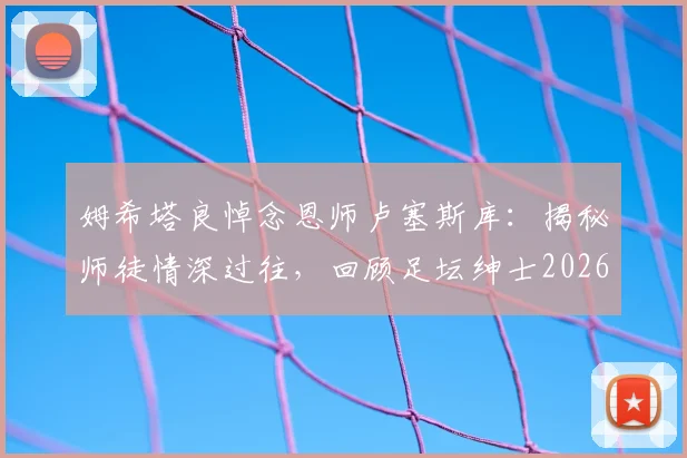 姆希塔良悼念恩师卢塞斯库:揭秘师徒情深过往,回顾足坛绅士2026年留下的不朽遗产