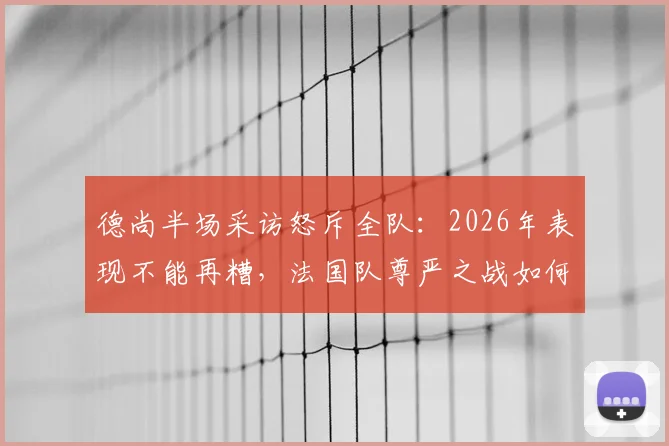 德尚半场采访怒斥全队：2026年表现不能再糟，法国队尊严之战如何打响？