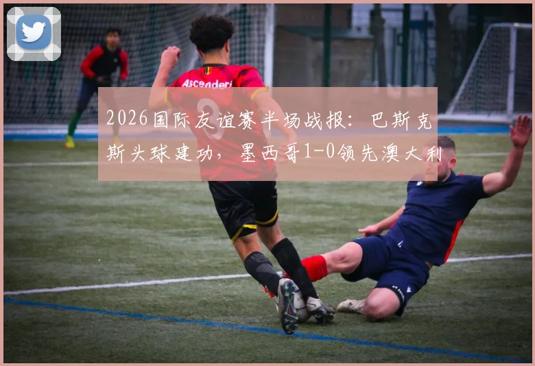 2026国际友谊赛半场战报:巴斯克斯头球建功,墨西哥1-0领先澳大利亚,附进球视频与半场数据解析